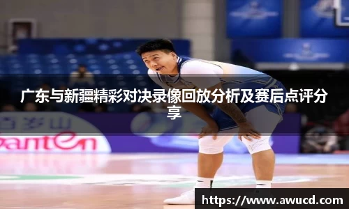 广东与新疆精彩对决录像回放分析及赛后点评分享